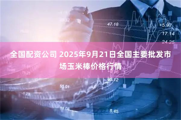 全国配资公司 2025年9月21日全国主要批发市场玉米棒价格行情