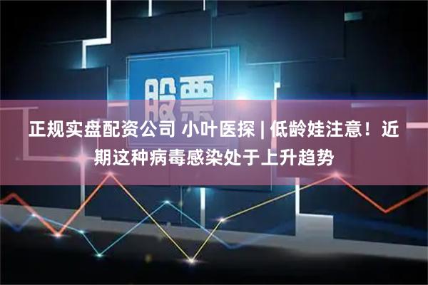 正规实盘配资公司 小叶医探 | 低龄娃注意！近期这种病毒感染处于上升趋势
