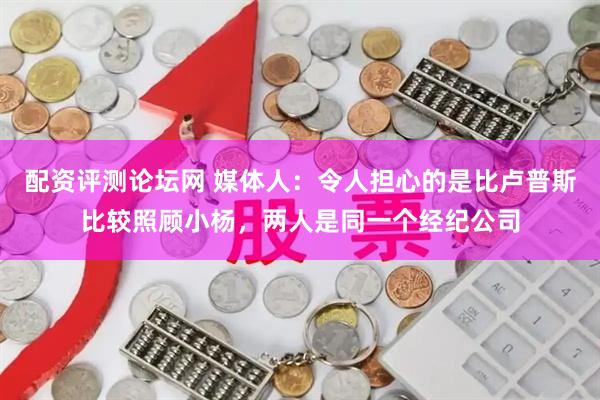 配资评测论坛网 媒体人：令人担心的是比卢普斯比较照顾小杨，两人是同一个经纪公司