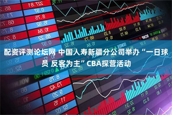 配资评测论坛网 中国人寿新疆分公司举办“一日球员 反客为主”CBA探营活动