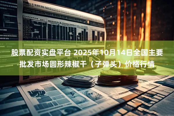 股票配资实盘平台 2025年10月14日全国主要批发市场圆形辣椒干（子弹头）价格行情