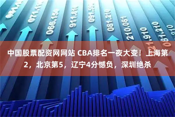 中国股票配资网网站 CBA排名一夜大变！上海第2，北京第5，辽宁4分憾负，深圳绝杀