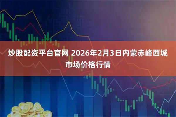炒股配资平台官网 2026年2月3日内蒙赤峰西城市场价格行情