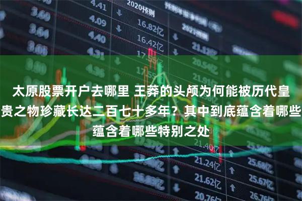 太原股票开户去哪里 王莽的头颅为何能被历代皇室当作珍贵之物珍藏长达二百七十多年？其中到底蕴含着哪些特别之处